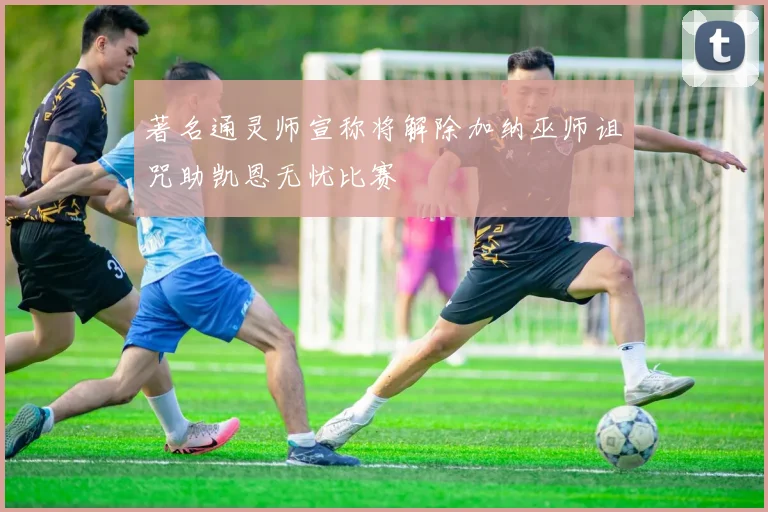 著名通灵师宣称将解除加纳巫师诅咒助凯恩无忧比赛