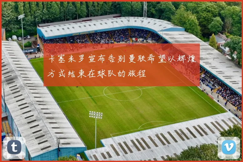 卡塞米罗宣布告别曼联希望以辉煌方式结束在球队的旅程
