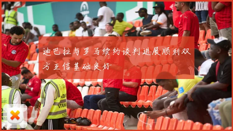 迪巴拉与罗马续约谈判进展顺利双方互信基础良好