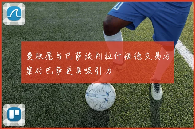曼联愿与巴萨谈判拉什福德交易方案对巴萨更具吸引力