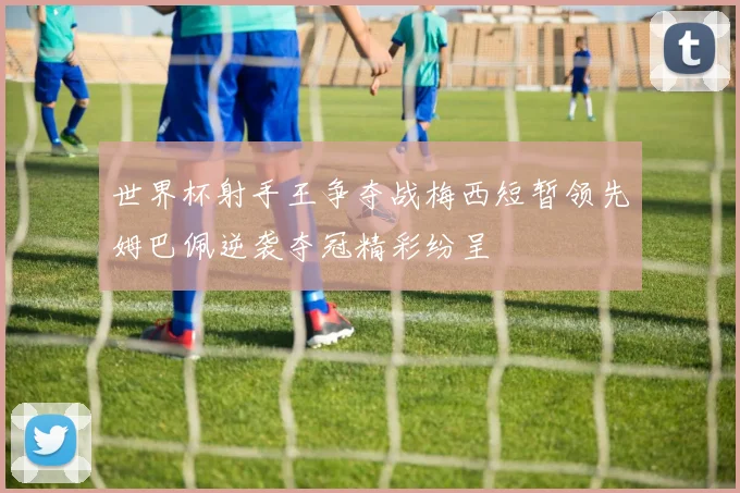 世界杯射手王争夺战梅西短暂领先姆巴佩逆袭夺冠精彩纷呈