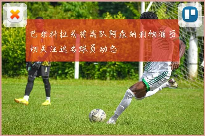 巴尔科拉或将离队阿森纳利物浦密切关注这名球员动态