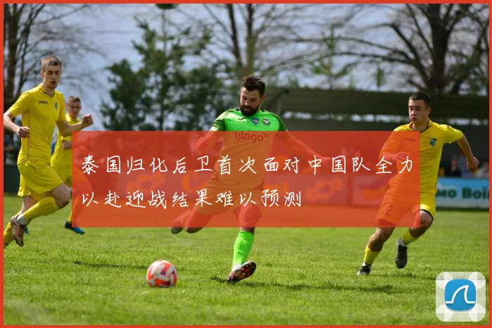 泰国归化后卫首次面对中国队全力以赴迎战结果难以预测