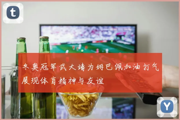 冬奥冠军武大靖为姆巴佩加油打气展现体育精神与友谊