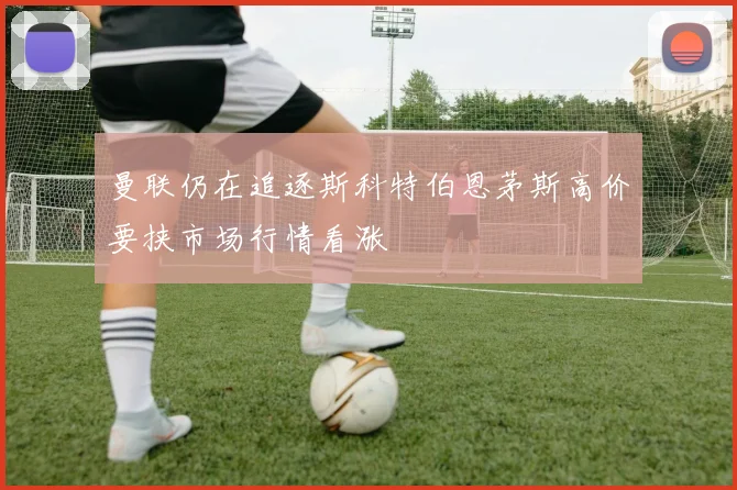 曼联仍在追逐斯科特伯恩茅斯高价要挟市场行情看涨