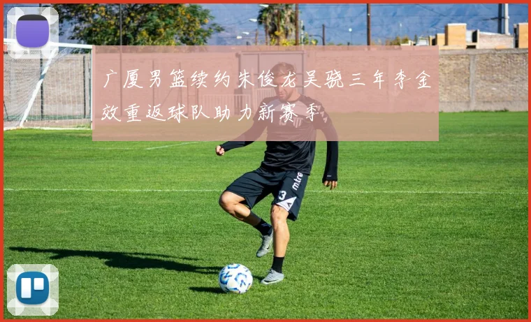 广厦男篮续约朱俊龙吴骁三年李金效重返球队助力新赛季