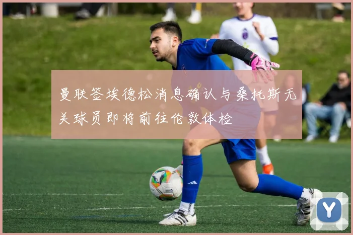 曼联签埃德松消息确认与桑托斯无关球员即将前往伦敦体检