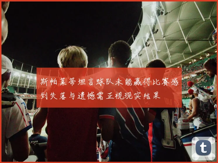 斯帕莱蒂坦言球队未能赢得比赛感到失落与遗憾需正视现实结果