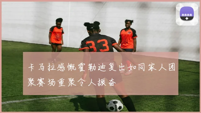 卡马拉感慨霍勒迪复出如同家人团聚赛场重聚令人振奋