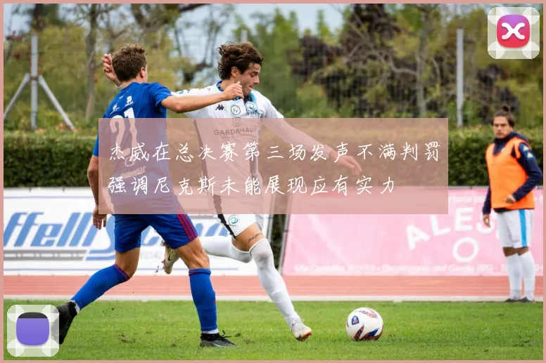 杰威在总决赛第三场发声不满判罚强调尼克斯未能展现应有实力