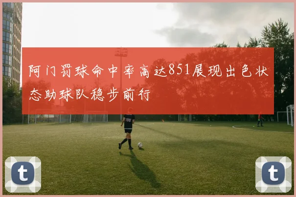 阿门罚球命中率高达851展现出色状态助球队稳步前行