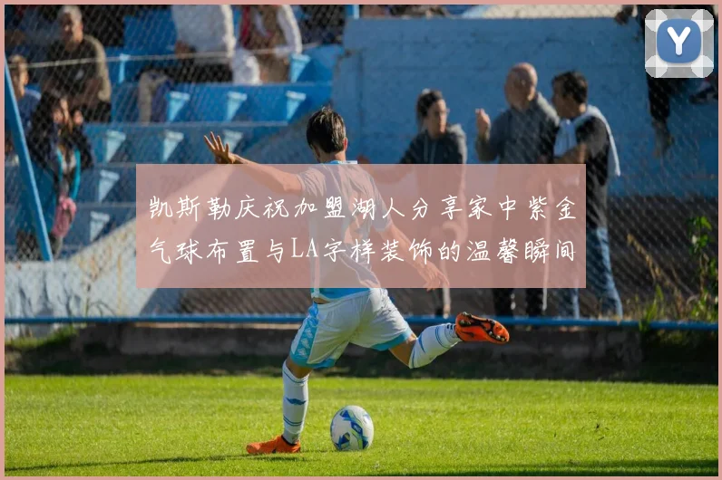 凯斯勒庆祝加盟湖人分享家中紫金气球布置与LA字样装饰的温馨瞬间