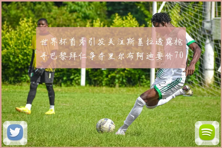 世界杯首秀引发关注斯基拉透露枪手巴黎拜仁争夺里尔布阿迪要价7000万欧