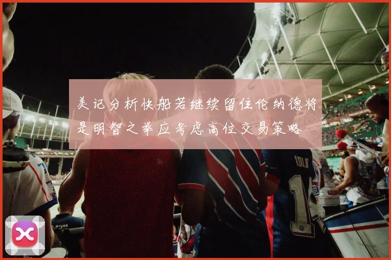 美记分析快船若继续留住伦纳德将是明智之举应考虑高位交易策略