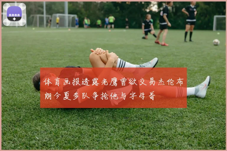 体育画报透露老鹰曾欲交易杰伦布朗今夏多队争抢他与字母哥