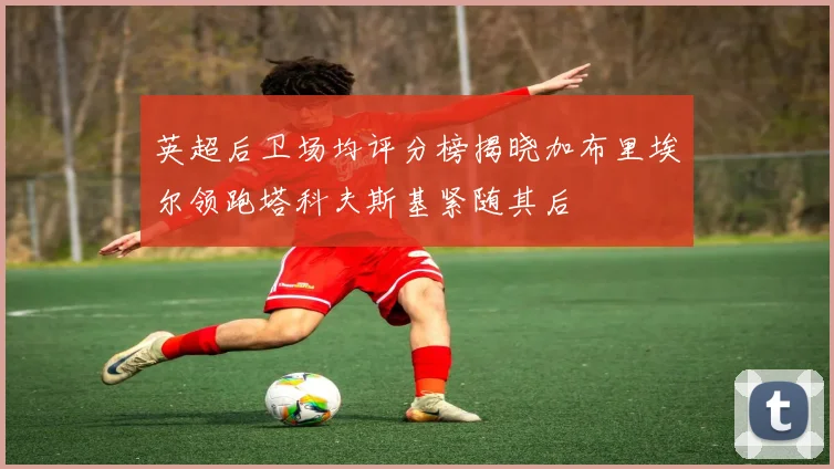 英超后卫场均评分榜揭晓加布里埃尔领跑塔科夫斯基紧随其后