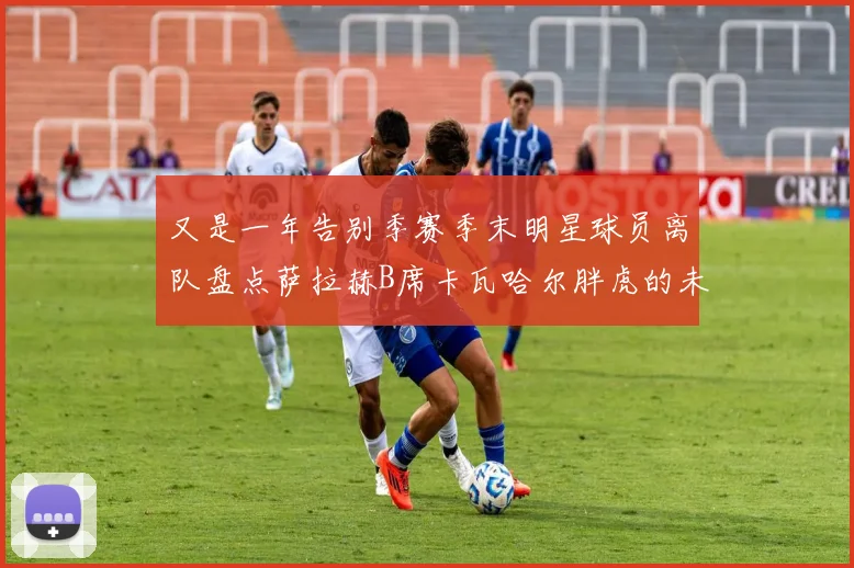 又是一年告别季赛季末明星球员离队盘点萨拉赫B席卡瓦哈尔胖虎的未来去向